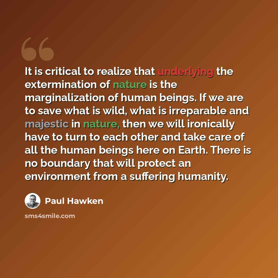 “It is critical to realize that underlying the extermination of nature is the marginalization of human beings. If we are to save what is wild, what is irreparable and majestic in nature, then we will ironically have to turn to each other and take care of all the human beings here on Earth. There is…” quote by Paul Hawken