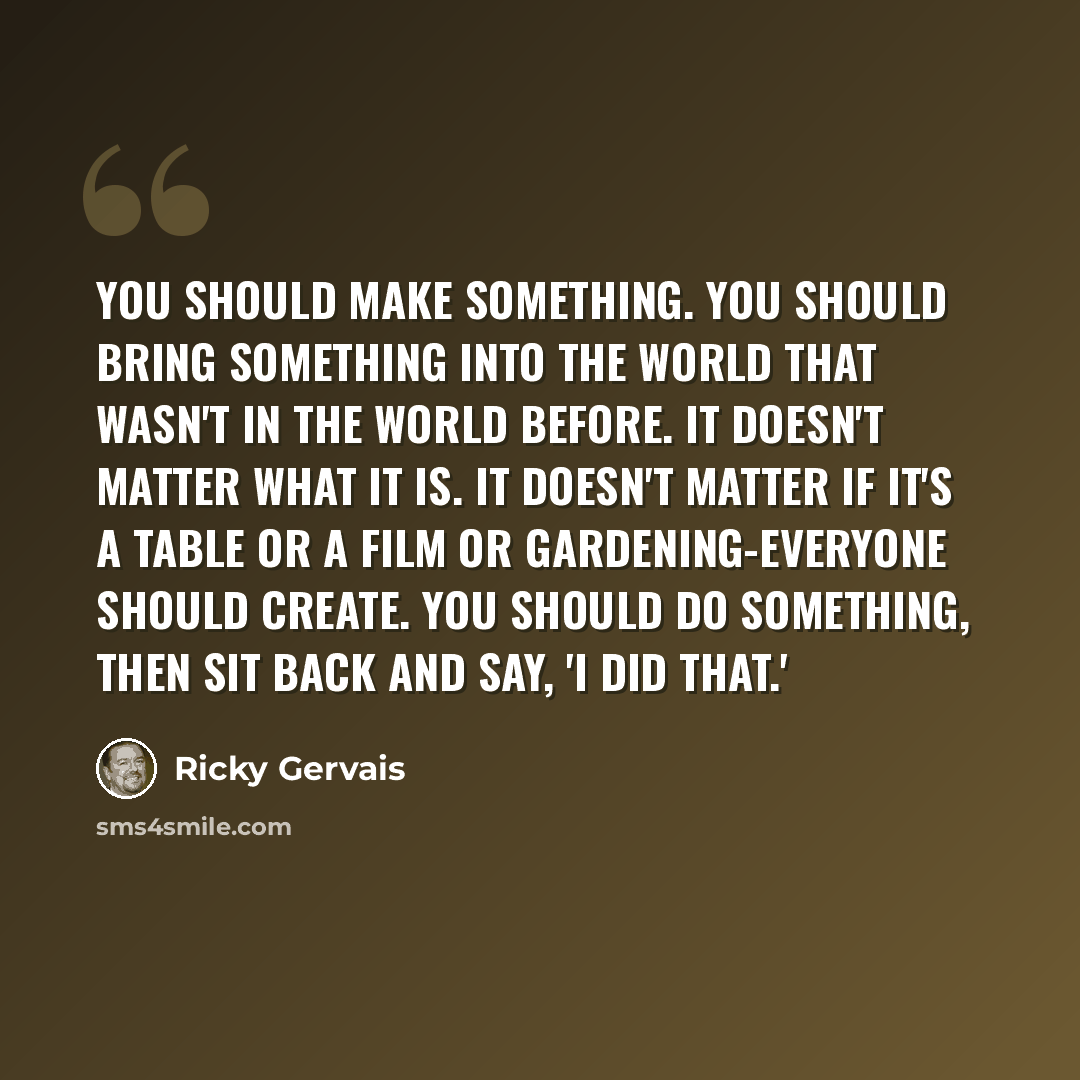 “You should make something. You should bring something into the world that wasn't in the world before. It doesn't matter what it is. It doesn't matter if it's a table or a film or gardening-everyone should create. You should do something, then sit back and say, 'I did that.'” quote by Ricky Gervais