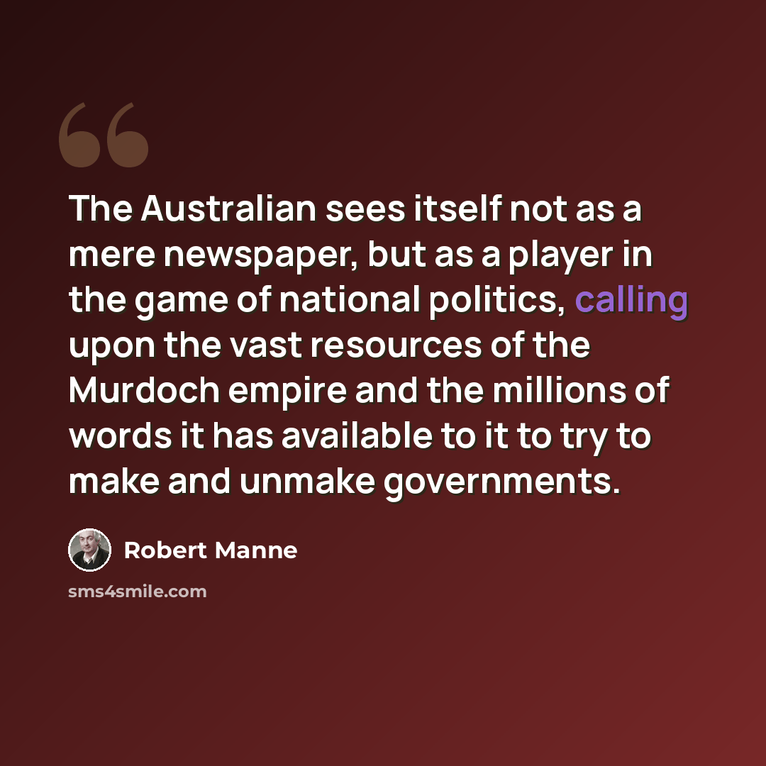 “The Australian sees itself not as a mere newspaper, but as a player in the game of national politics, calling upon the vast resources of the Murdoch empire and the millions of words it has available to it to try to make and unmake governments.” quote by Robert Manne