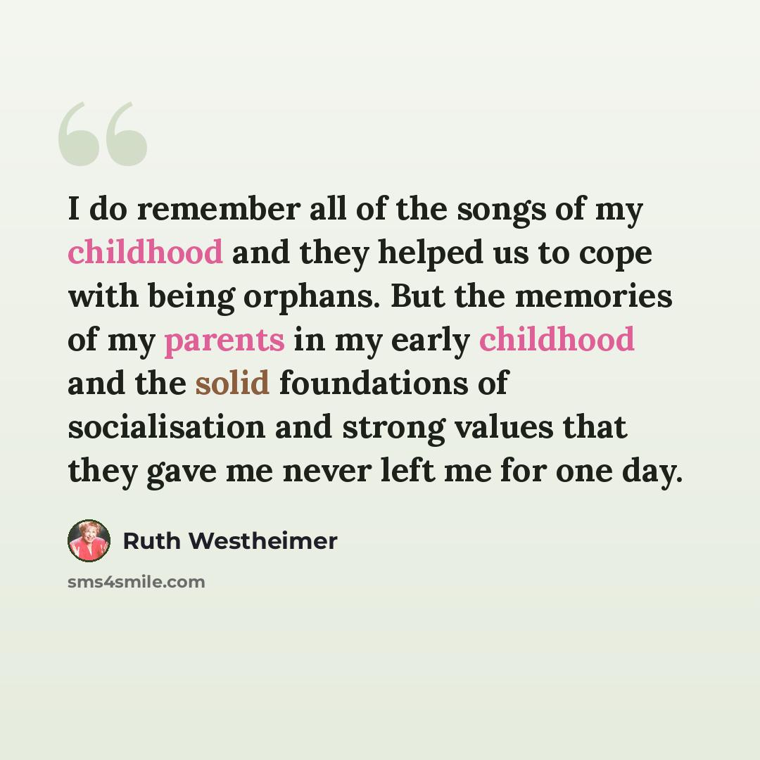 “I do remember all of the songs of my childhood and they helped us to cope with being orphans. But the memories of my parents in my early childhood and the solid foundations of socialisation and strong values that they gave me never left me for one day.” quote by Ruth Westheimer