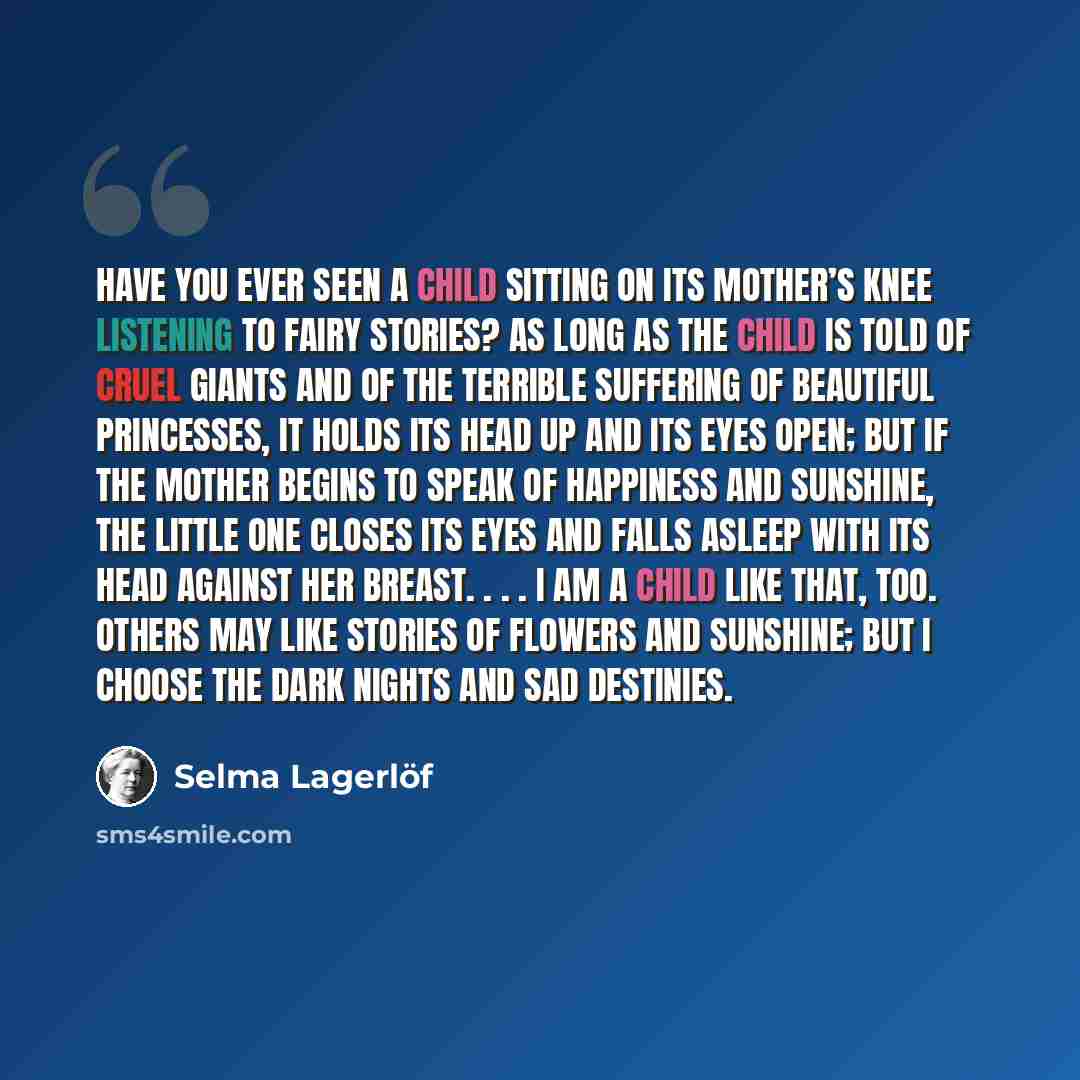“Have you ever seen a child sitting on its mother’s knee listening to fairy stories? As long as the child is told of cruel giants and of the terrible suffering of beautiful princesses, it holds its head up and its eyes open; but if the mother begins to speak of happiness and sunshine, the little…” quote by Selma Lagerlöf