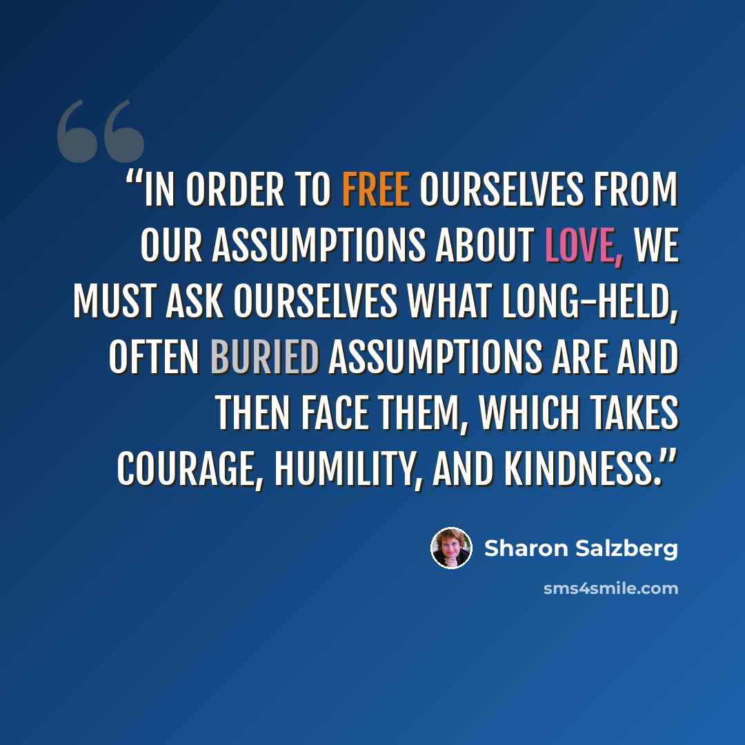 “In order to free ourselves from our assumptions about love, we must ask ourselves what long-held, often buried assumptions are and then face them, which takes courage, humility, and kindness.” quote by Sharon Salzberg
