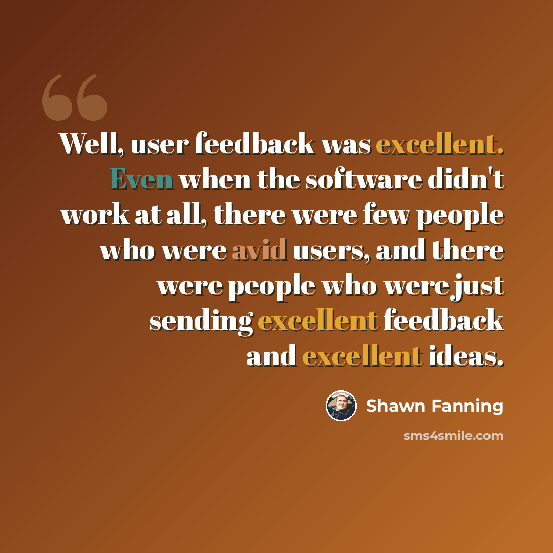 “Well, user feedback was excellent. Even when the software didn't work at all, there were few people who were avid users, and there were people who were just sending excellent feedback and excellent ideas.” quote by Shawn Fanning