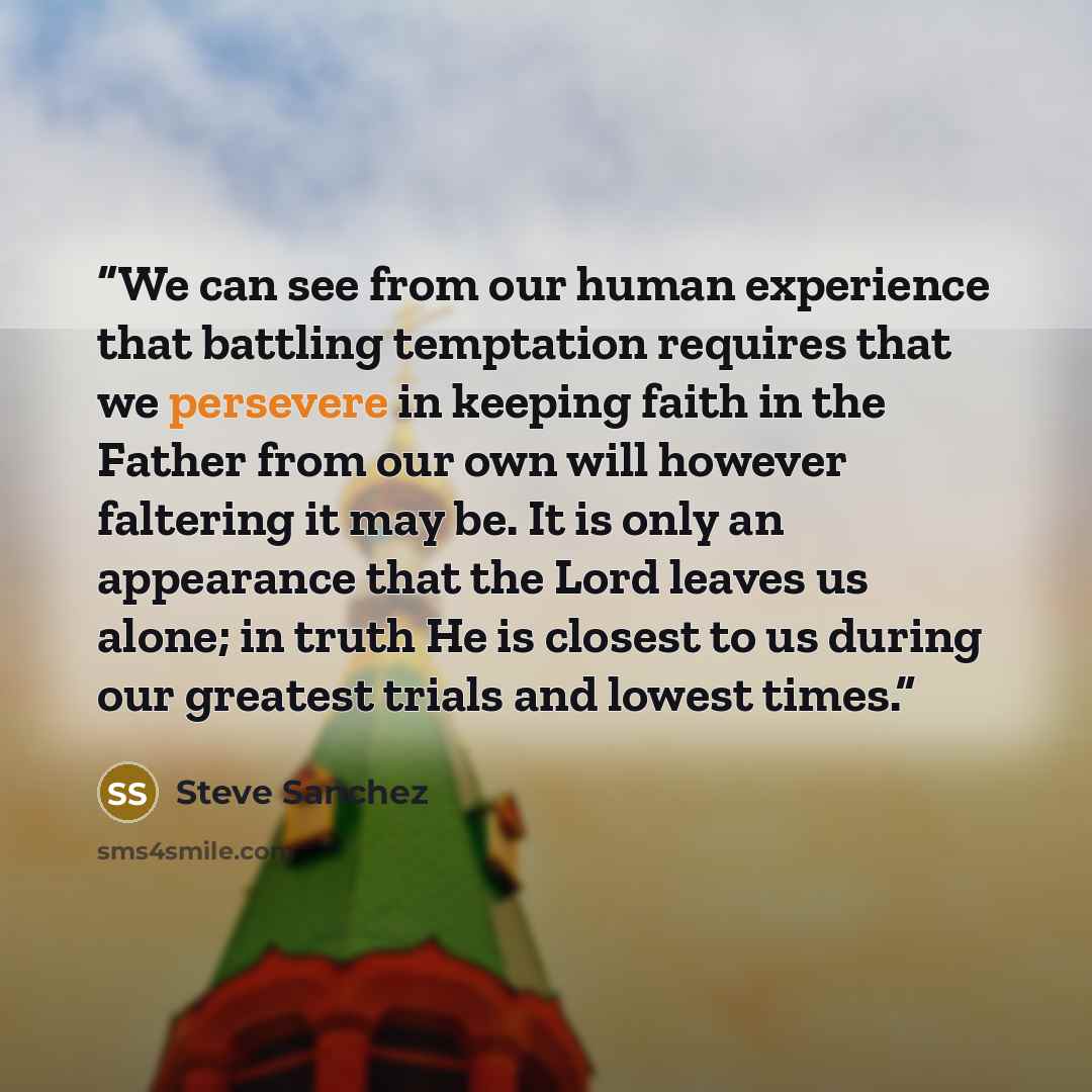 “We can see from our human experience that battling temptation requires that we persevere in keeping faith in the Father from our own will however faltering it may be. It is only an appearance that the Lord leaves us alone; in truth He is closest to us during our greatest trials and lowest times.” quote by Steve Sanchez