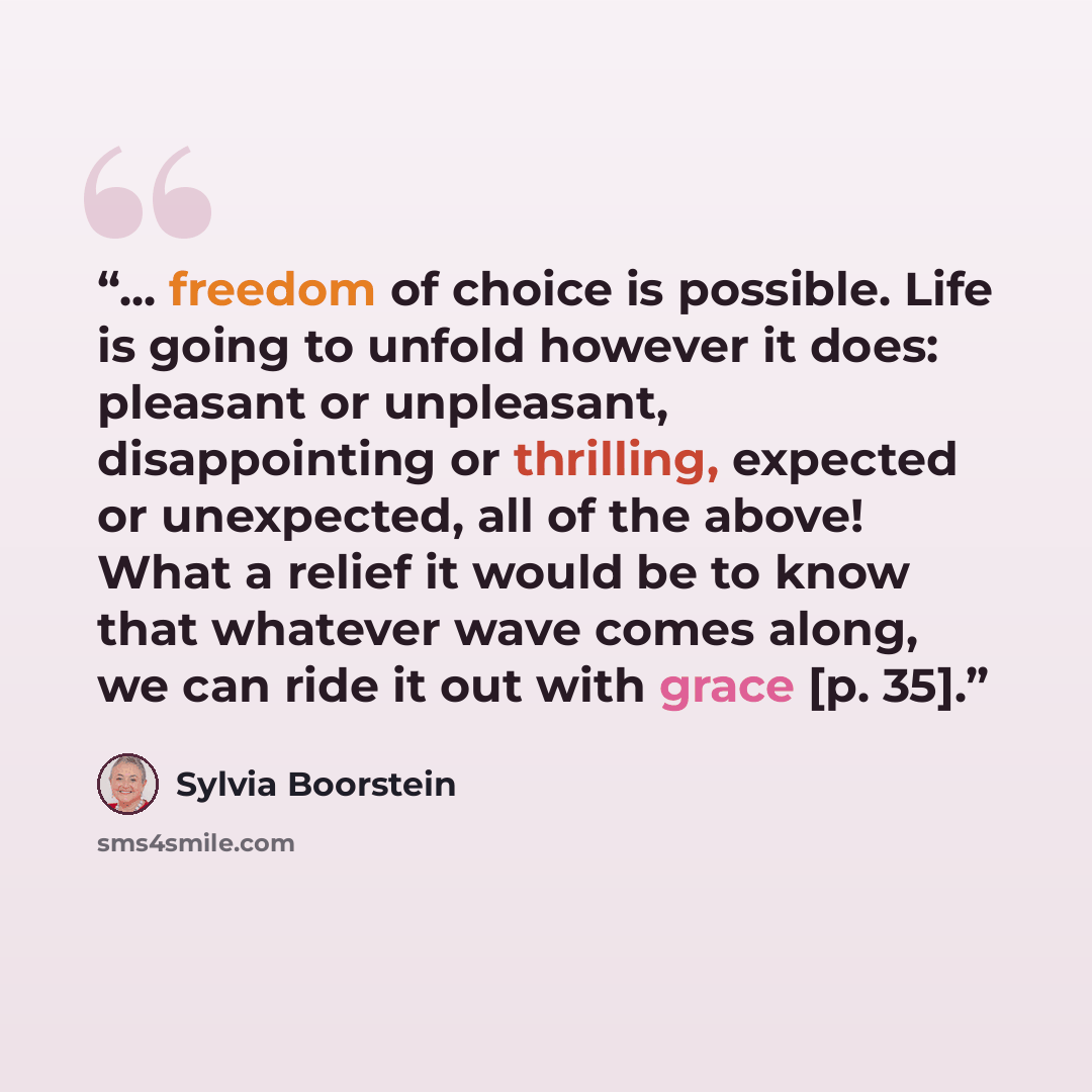 “... freedom of choice is possible. Life is going to unfold however it does: pleasant or unpleasant, disappointing or thrilling, expected or unexpected, all of the above! What a relief it would be to know that whatever wave comes along, we can ride it out with grace [p. 35].” quote by Sylvia Boorstein