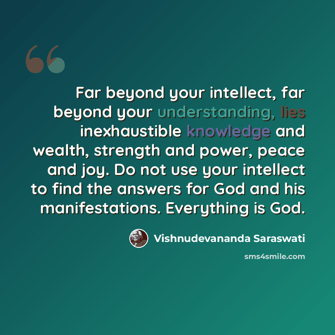 “Far beyond your intellect, far beyond your understanding, lies inexhaustible knowledge and wealth, strength and power, peace and joy. Do not use your intellect to find the answers for God and his manifestations. Everything is God.” quote by Vishnudevananda Saraswati