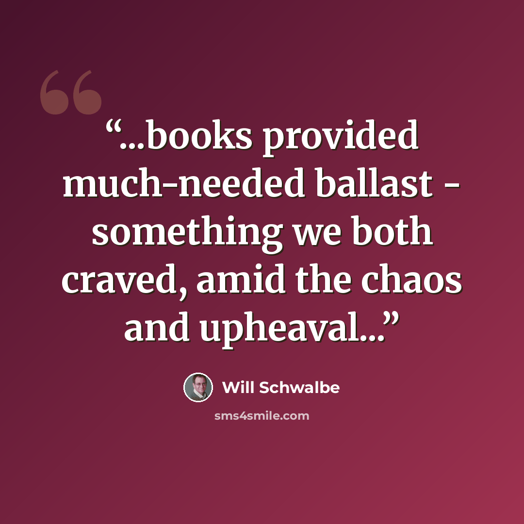 “...books provided much-needed ballast - something we both craved, amid the chaos and upheaval...” quote by Will Schwalbe
