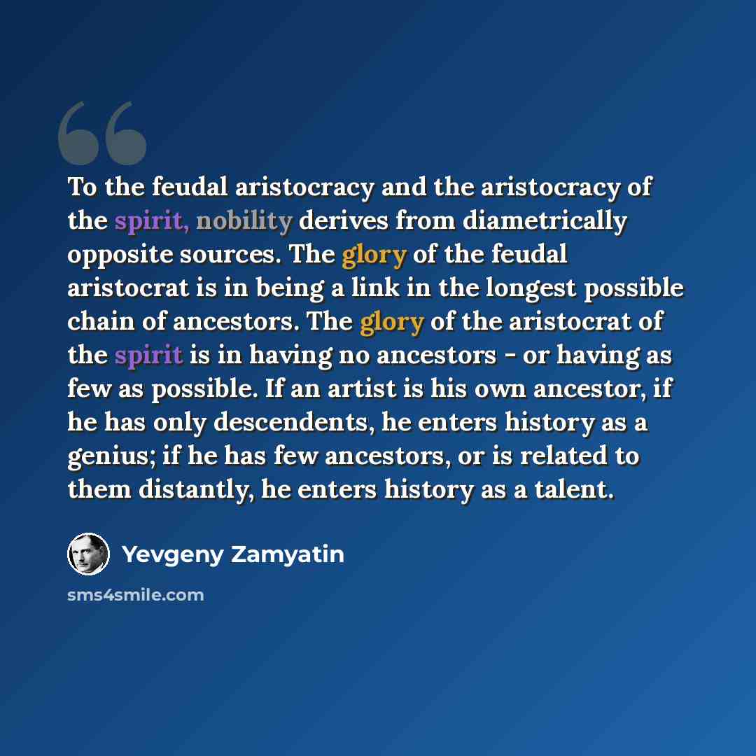 “To the feudal aristocracy and the aristocracy of the spirit, nobility derives from diametrically opposite sources. The glory of the feudal aristocrat is in being a link in the longest possible chain of ancestors. The glory of the aristocrat of the spirit is in having no ancestors - or having as…” quote by Yevgeny Zamyatin