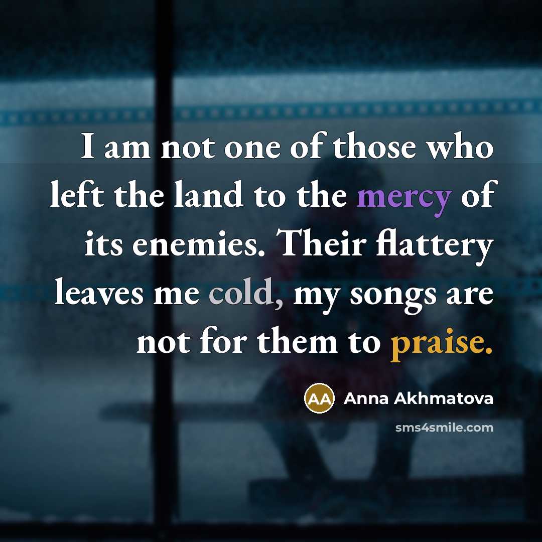 “I am not one of those who left the land to the mercy of its enemies. Their flattery leaves me cold, my songs are not for them to praise.” quote by Anna Akhmatova