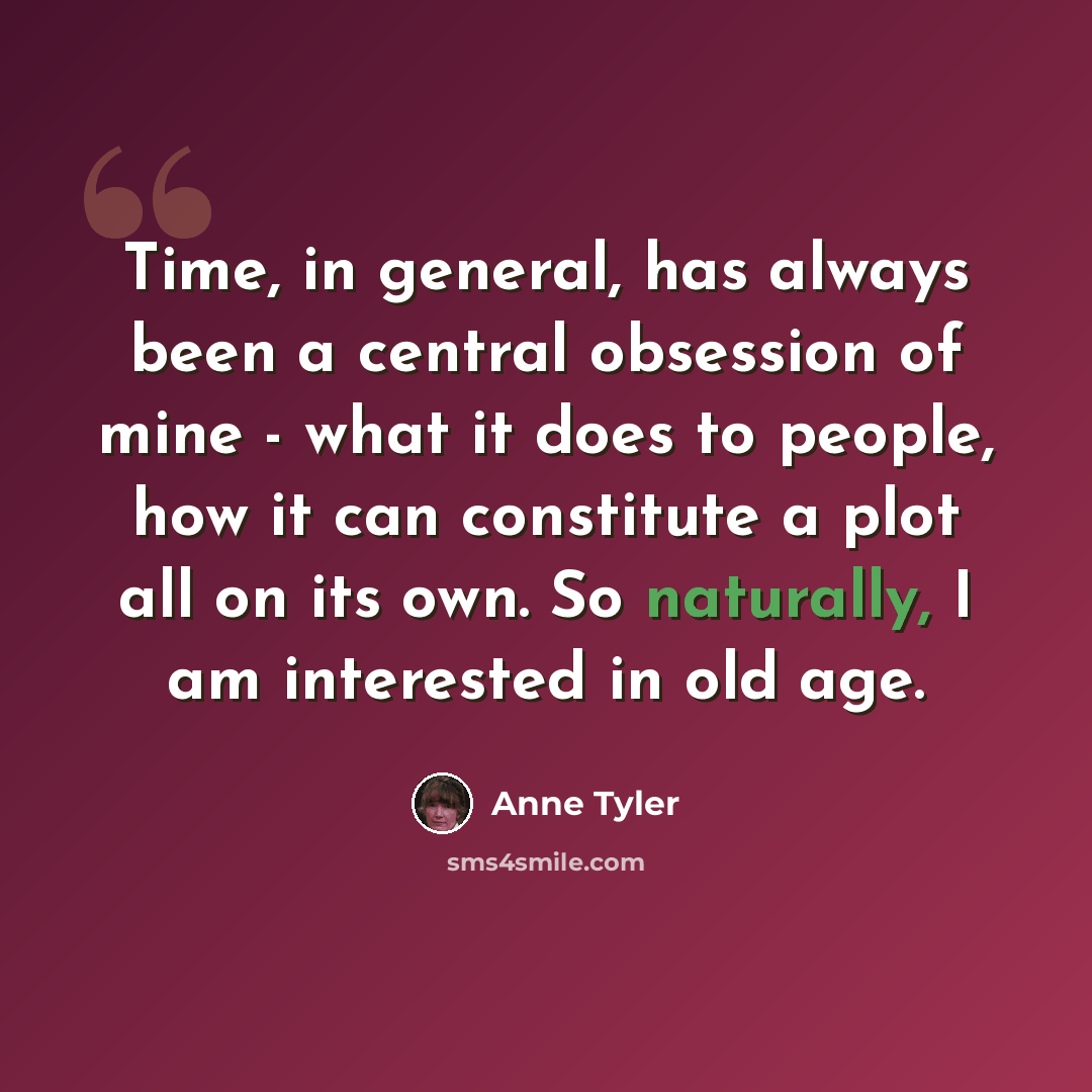 “Time, in general, has always been a central obsession of mine - what it does to people, how it can constitute a plot all on its own. So naturally, I am interested in old age.” quote by Anne Tyler