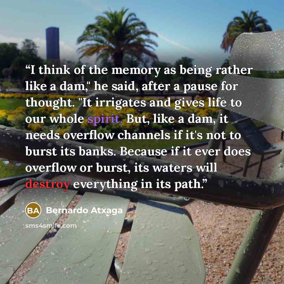“I think of the memory as being rather like a dam," he said, after a pause for thought. "It irrigates and gives life to our whole spirit. But, like a dam, it needs overflow channels if it's not to burst its banks. Because if it ever does overflow or burst, its waters will destroy everything in its…” quote by Bernardo Atxaga