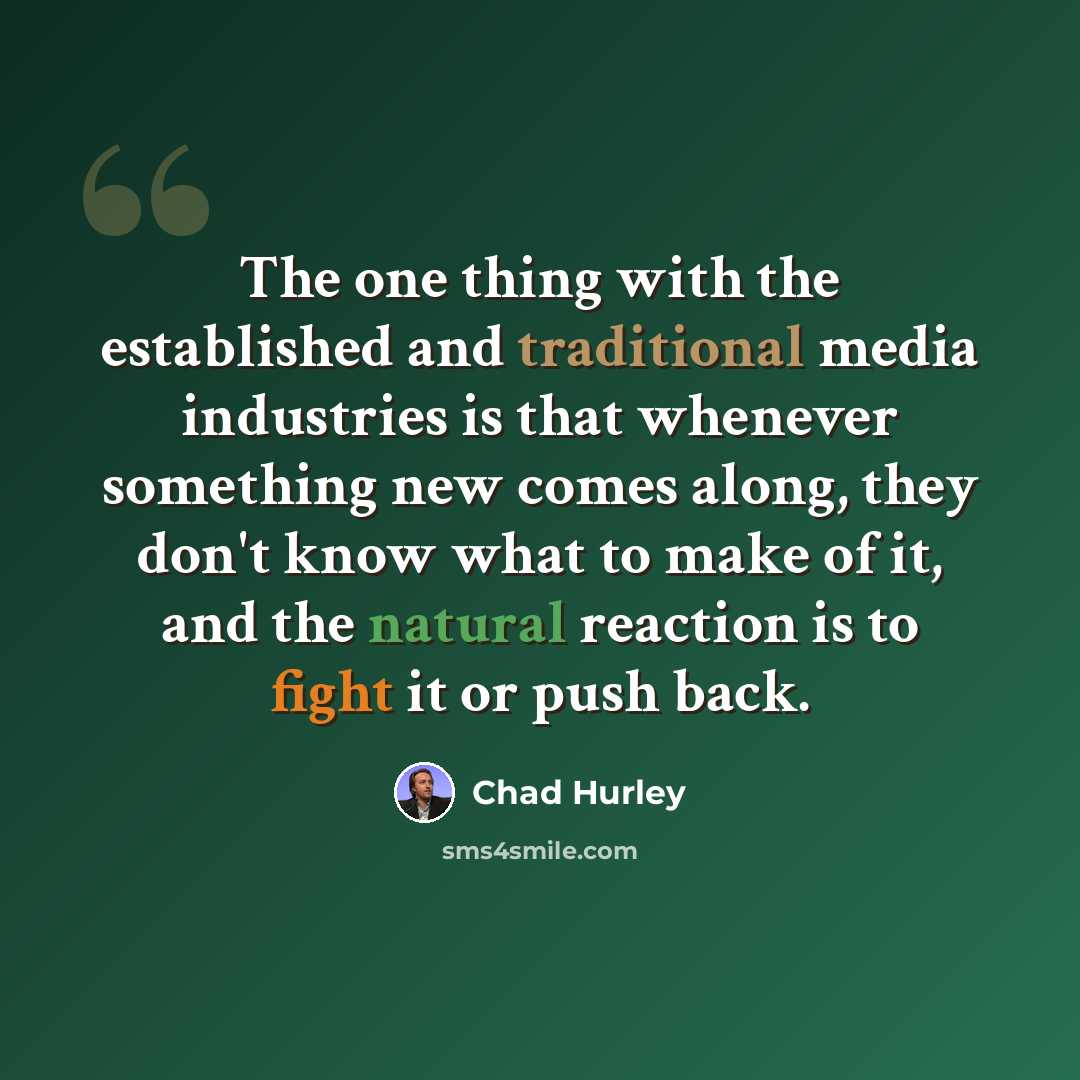 “The one thing with the established and traditional media industries is that whenever something new comes along, they don't know what to make of it, and the natural reaction is to fight it or push back.” quote by Chad Hurley