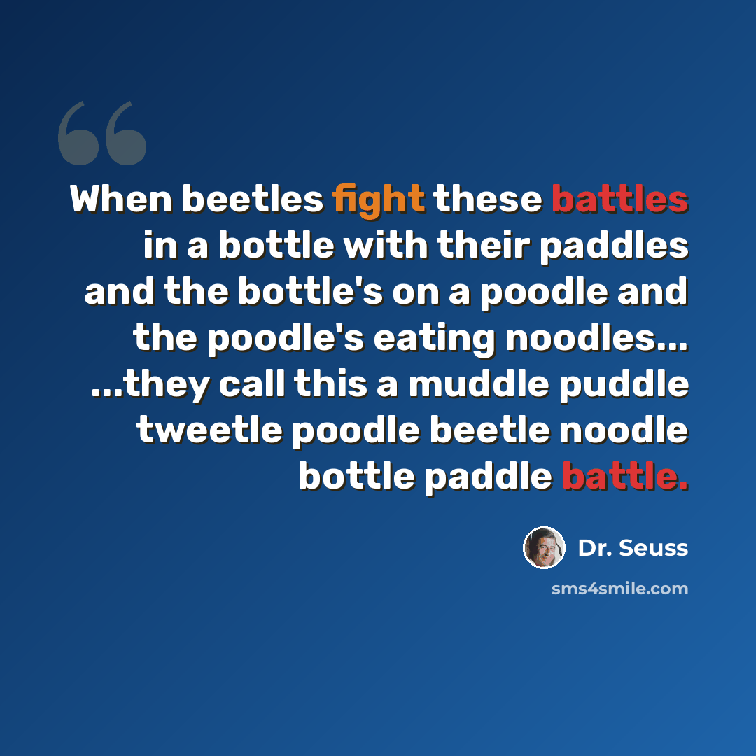“When beetles fight these battles in a bottle with their paddles and the bottle's on a poodle and the poodle's eating noodles... ...they call this a muddle puddle tweetle poodle beetle noodle bottle paddle battle.” quote by Dr. Seuss