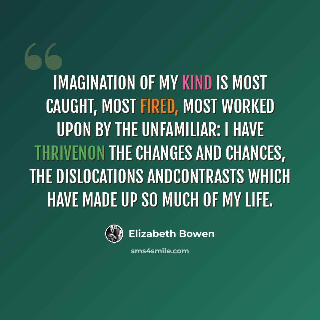 “Imagination of my kind is most caught, most fired, most worked upon by the unfamiliar: I have thrivenon the changes and chances, the dislocations andcontrasts which have made up so much of my life.” quote by Elizabeth Bowen