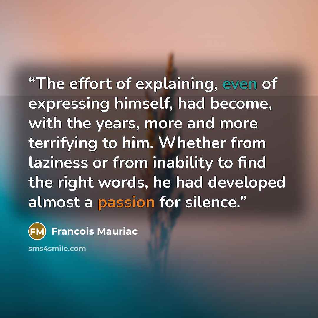“The effort of explaining, even of expressing himself, had become, with the years, more and more terrifying to him. Whether from laziness or from inability to find the right words, he had developed almost a passion for silence.” quote by François Mauriac