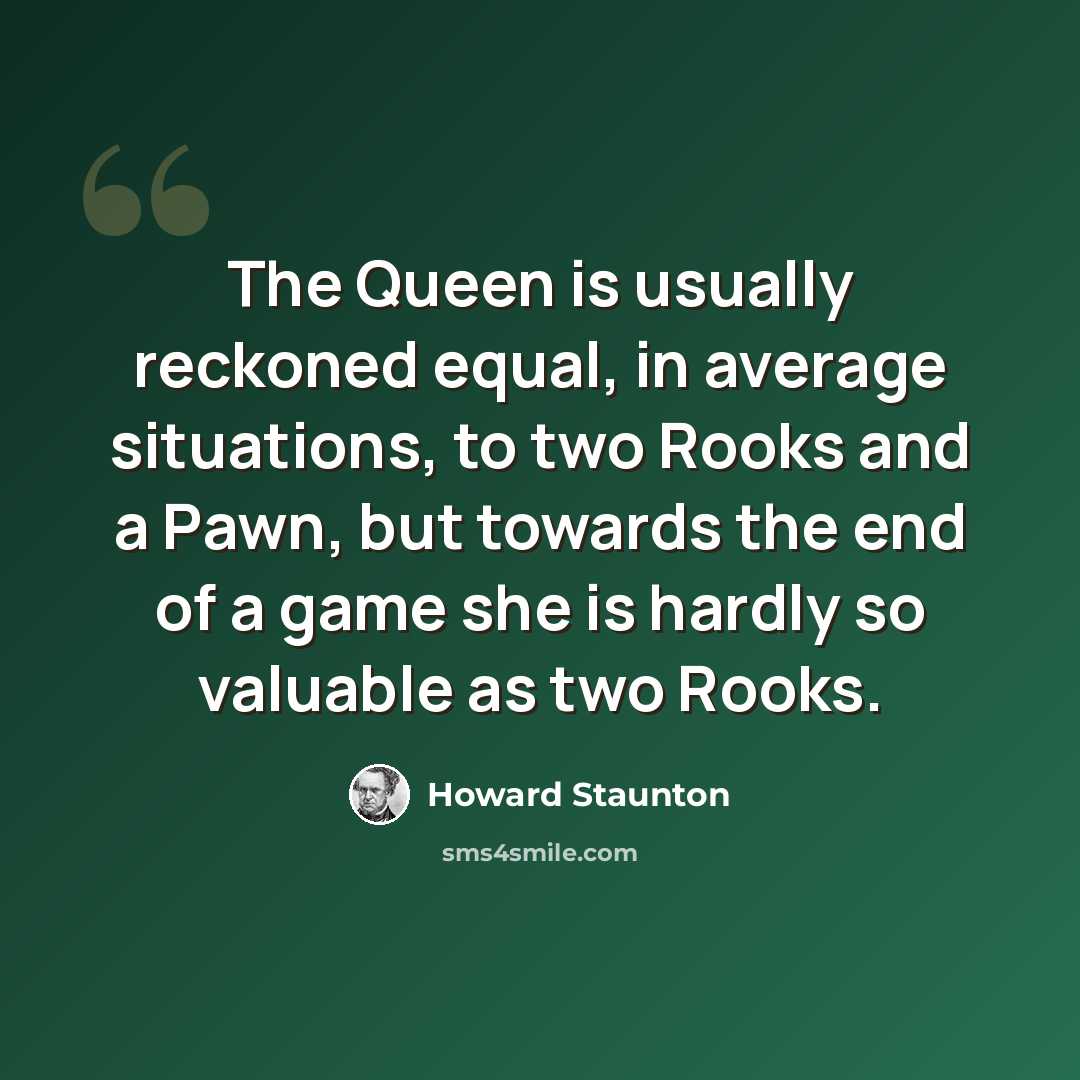 “The Queen is usually reckoned equal, in average situations, to two Rooks and a Pawn, but towards the end of a game she is hardly so valuable as two Rooks.” quote by Howard Staunton