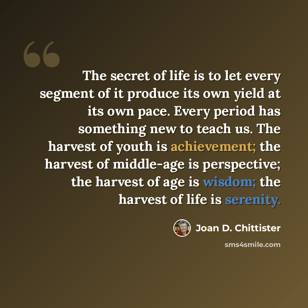 “The secret of life is to let every segment of it produce its own yield at its own pace. Every period has something new to teach us. The harvest of youth is achievement; the harvest of middle-age is perspective; the harvest of age is wisdom; the harvest of life is serenity.” quote by Joan D. Chittister