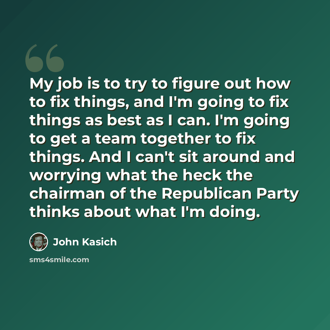 “My job is to try to figure out how to fix things, and I'm going to fix things as best as I can. I'm going to get a team together to fix things. And I can't sit around and worrying what the heck the chairman of the Republican Party thinks about what I'm doing.” quote by John Kasich