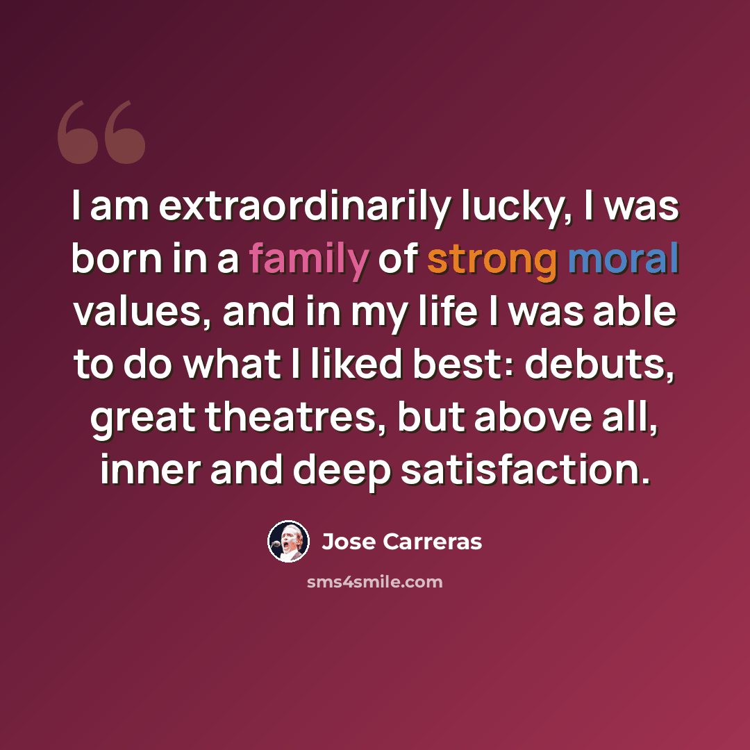 “I am extraordinarily lucky, I was born in a family of strong moral values, and in my life I was able to do what I liked best: debuts, great theatres, but above all, inner and deep satisfaction.” quote by Jose Carreras