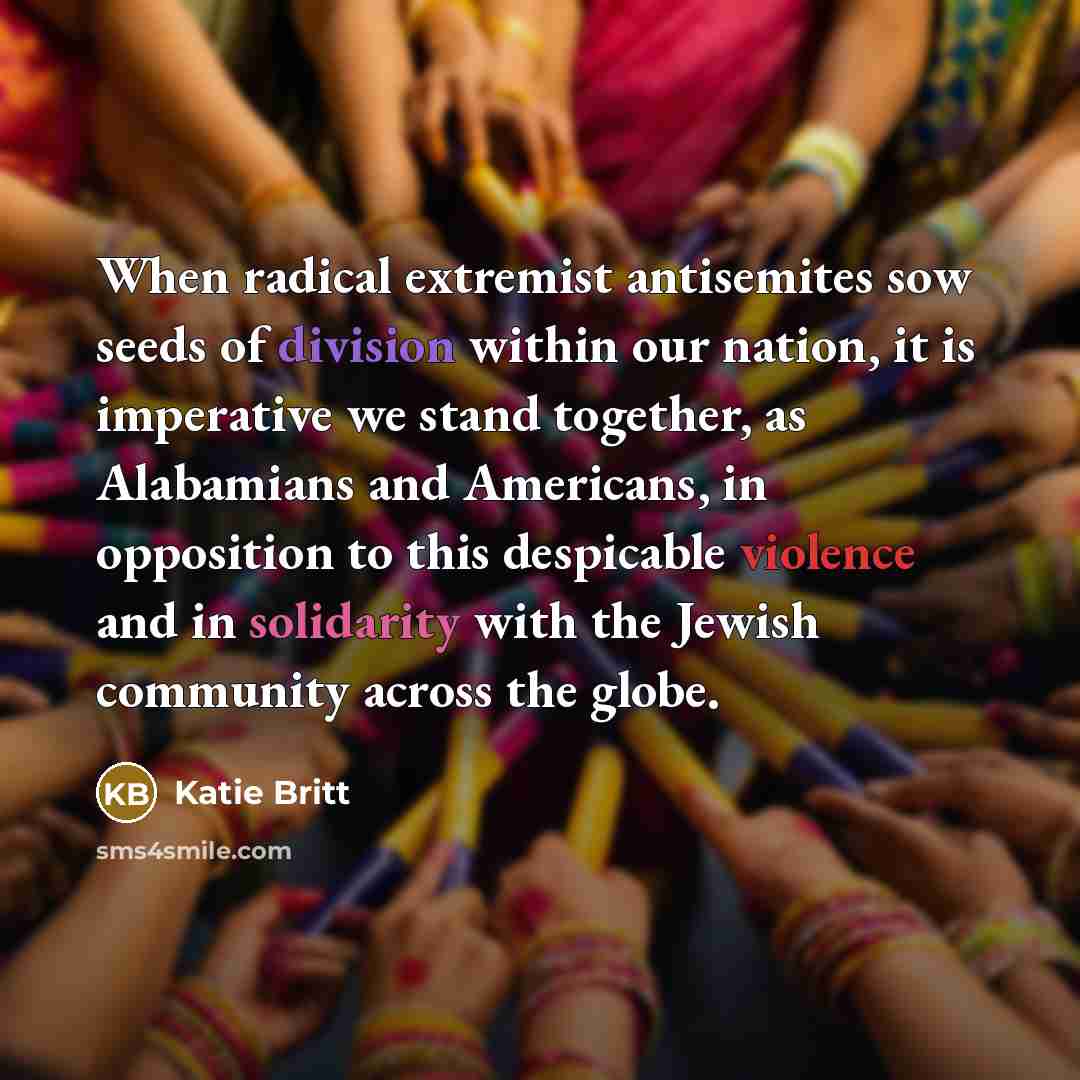 “When radical extremist antisemites sow seeds of division within our nation, it is imperative we stand together, as Alabamians and Americans, in opposition to this despicable violence and in solidarity with the Jewish community across the globe.” quote by Katie Britt