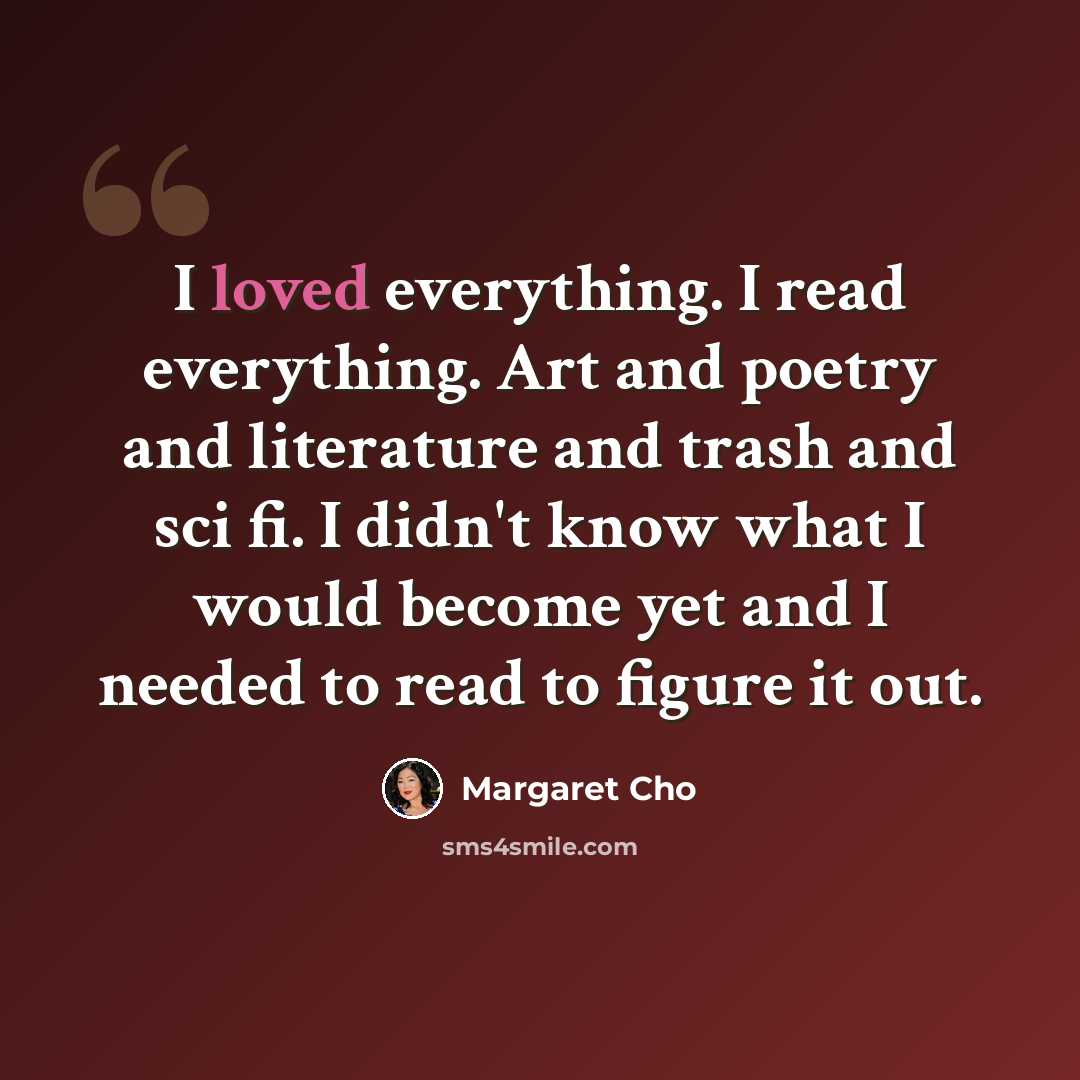 “I loved everything. I read everything. Art and poetry and literature and trash and sci fi. I didn't know what I would become yet and I needed to read to figure it out.” quote by Margaret Cho
