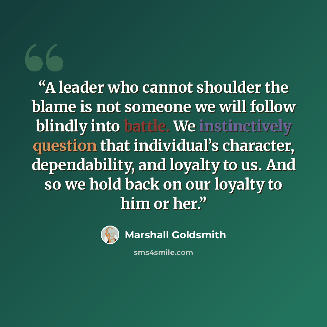“A leader who cannot shoulder the blame is not someone we will follow blindly into battle. We instinctively question that individual’s character, dependability, and loyalty to us. And so we hold back on our loyalty to him or her.” quote by Marshall Goldsmith