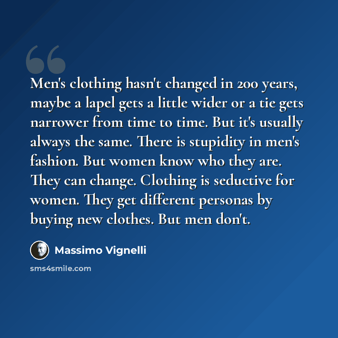 “Men's clothing hasn't changed in 200 years, maybe a lapel gets a little wider or a tie gets narrower from time to time. But it's usually always the same. There is stupidity in men's fashion. But women know who they are. They can change. Clothing is seductive for women. They get different personas…” quote by Massimo Vignelli