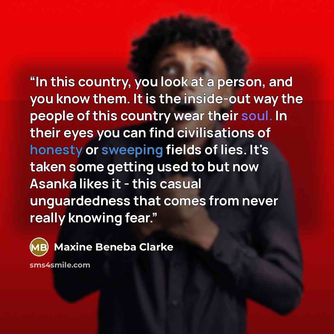 “In this country, you look at a person, and you know them. It is the inside-out way the people of this country wear their soul. In their eyes you can find civilisations of honesty or sweeping fields of lies. It's taken some getting used to but now Asanka likes it - this casual unguardedness that…” quote by Maxine Beneba Clarke