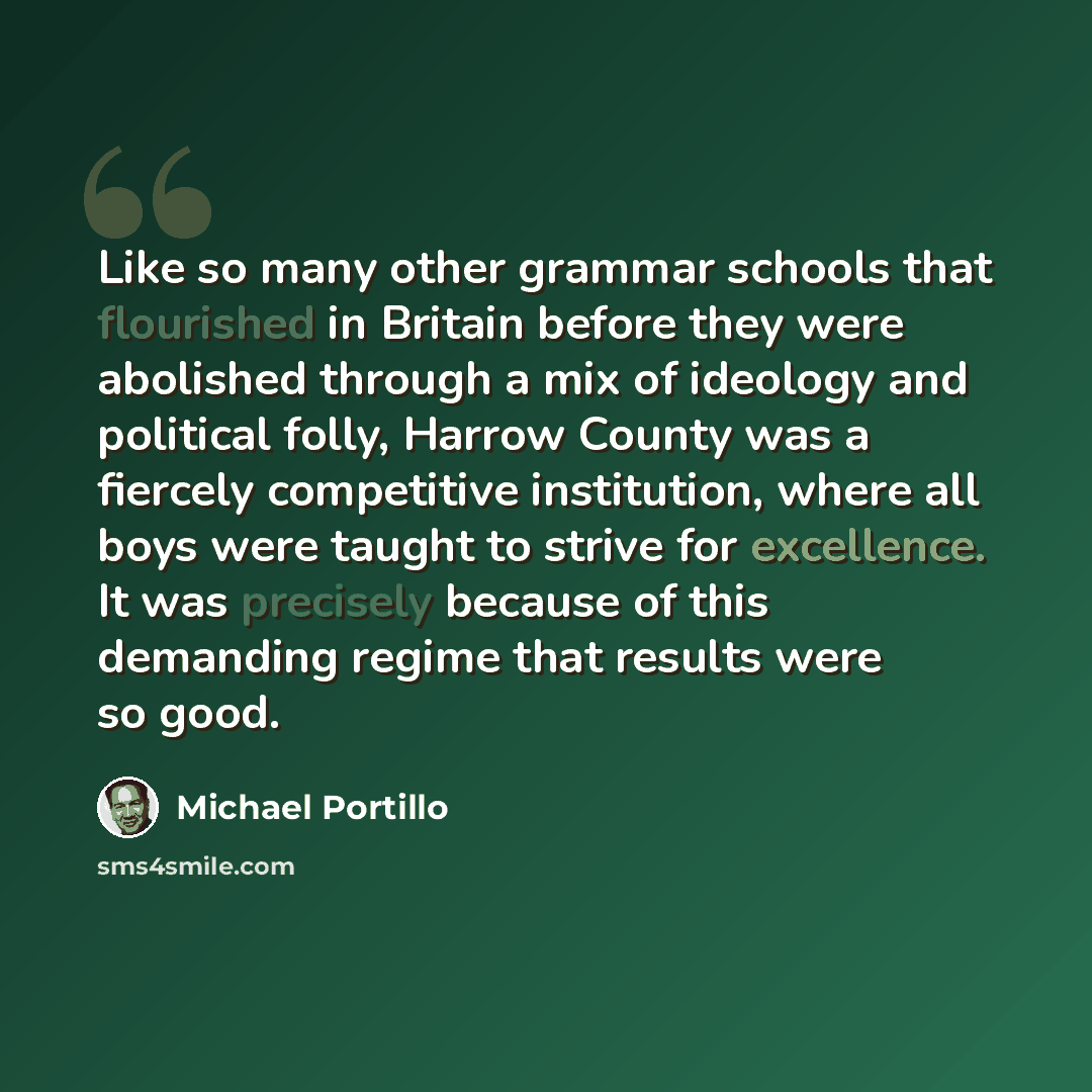 “Like so many other grammar schools that flourished in Britain before they were abolished through a mix of ideology and political folly, Harrow County was a fiercely competitive institution, where all boys were taught to strive for excellence. It was precisely because of this demanding regime that…” quote by Michael Portillo