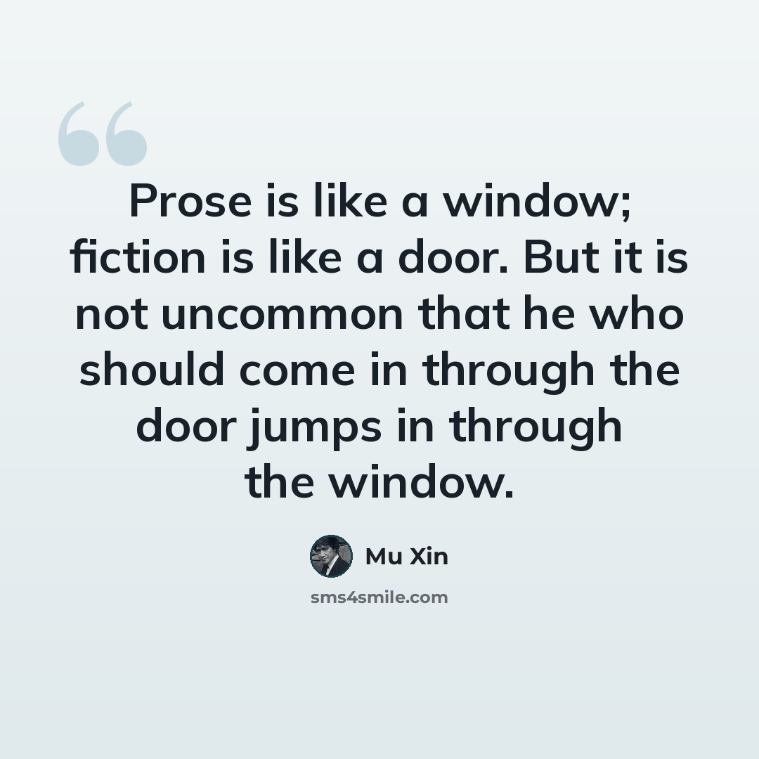 “Prose is like a window; fiction is like a door. But it is not uncommon that he who should come in through the door jumps in through the window.” quote by Mu Xin