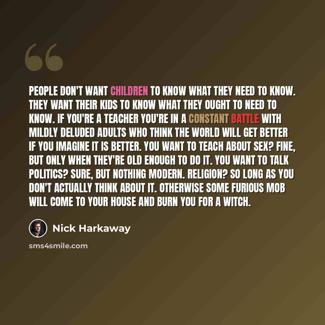 “People don't want children to know what they need to know. They want their kids to know what they ought to need to know. If you're a teacher you're in a constant battle with mildly deluded adults who think the world will get better if you imagine it is better. You want to teach about sex? Fine…” quote by Nick Harkaway