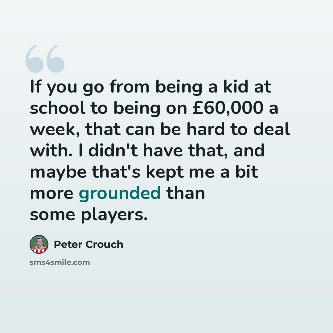 “If you go from being a kid at school to being on £60,000 a week, that can be hard to deal with. I didn't have that, and maybe that's kept me a bit more grounded than some players.” quote by Peter Crouch
