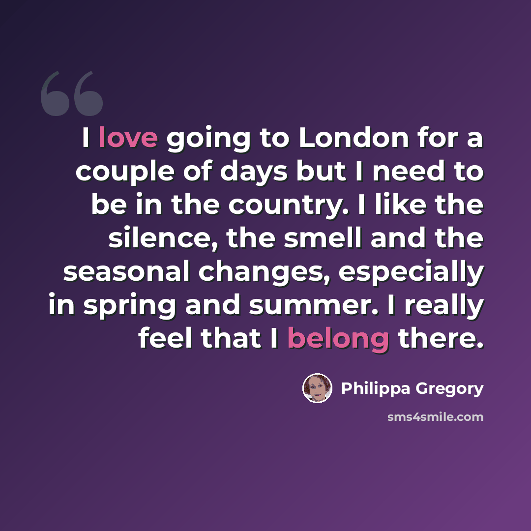 “I love going to London for a couple of days but I need to be in the country. I like the silence, the smell and the seasonal changes, especially in spring and summer. I really feel that I belong there.” quote by Philippa Gregory