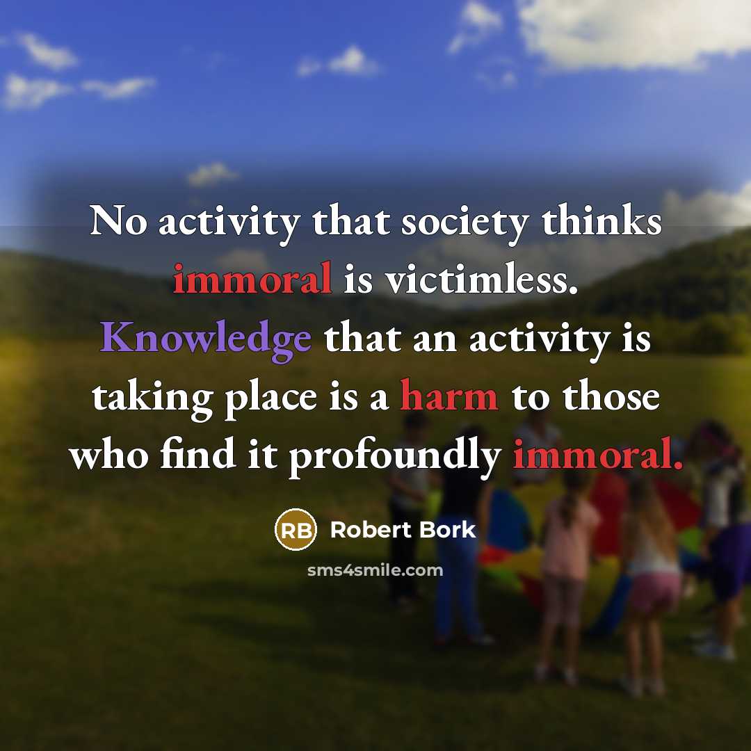 “No activity that society thinks immoral is victimless. Knowledge that an activity is taking place is a harm to those who find it profoundly immoral.” quote by Robert Bork