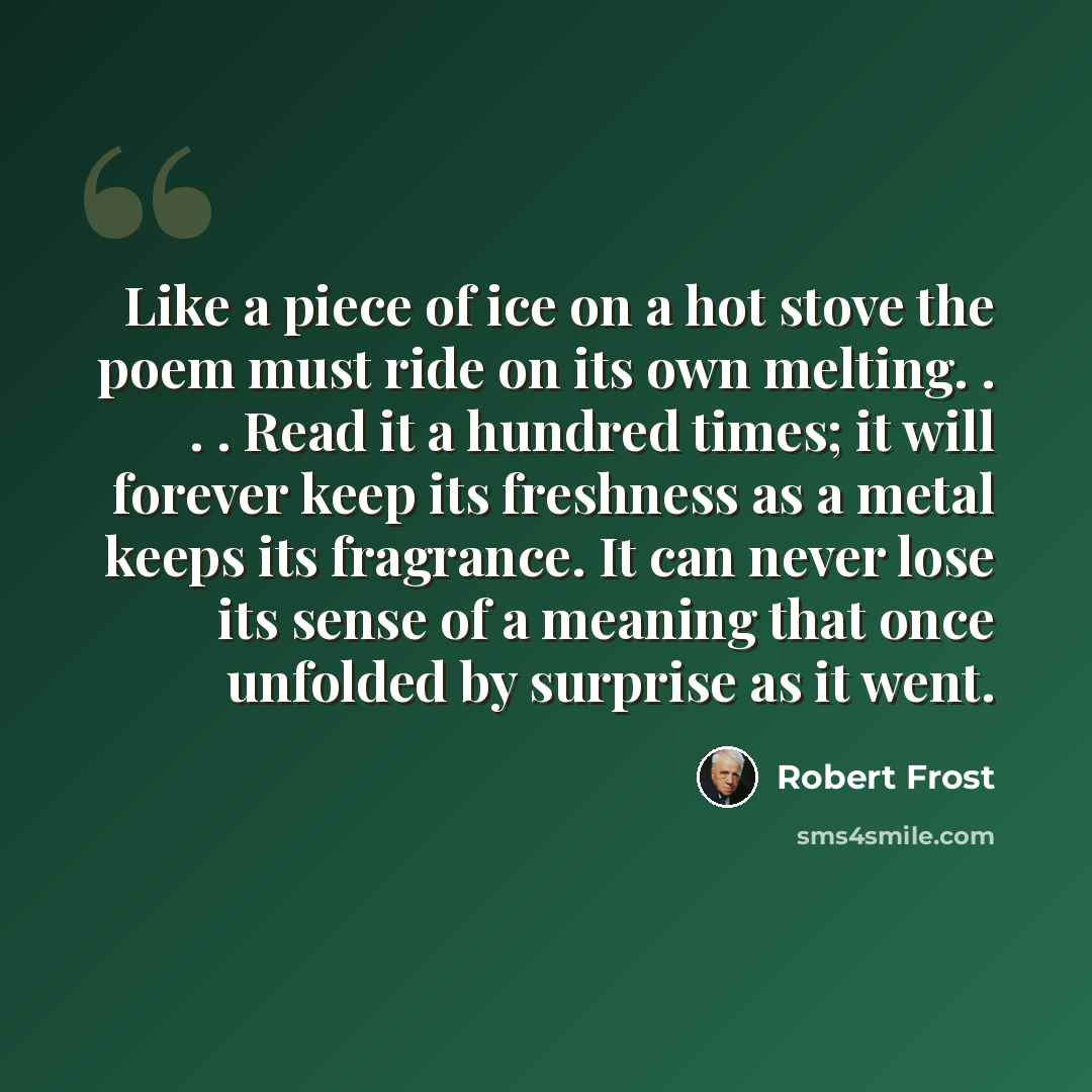 “Like a piece of ice on a hot stove the poem must ride on its own melting. . . . Read it a hundred times; it will forever keep its freshness as a metal keeps its fragrance. It can never lose its sense of a meaning that once unfolded by surprise as it went.” quote by Robert Frost