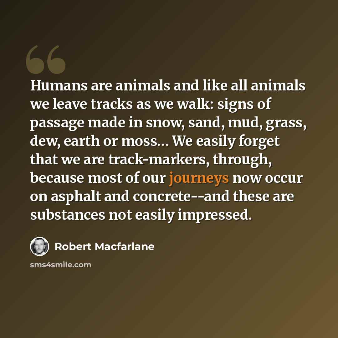 “Humans are animals and like all animals we leave tracks as we walk: signs of passage made in snow, sand, mud, grass, dew, earth or moss… We easily forget that we are track-markers, through, because most of our journeys now occur on asphalt and concrete--and these are substances not easily impressed.” quote by Robert Macfarlane