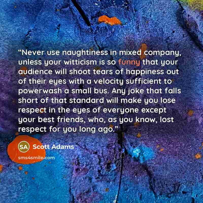 “Never use naughtiness in mixed company, unless your witticism is so funny that your audience will shoot tears of happiness out of their eyes with a velocity sufficient to powerwash a small bus. Any joke that falls short of that standard will make you lose respect in the eyes of everyone except…” quote by Scott Adams