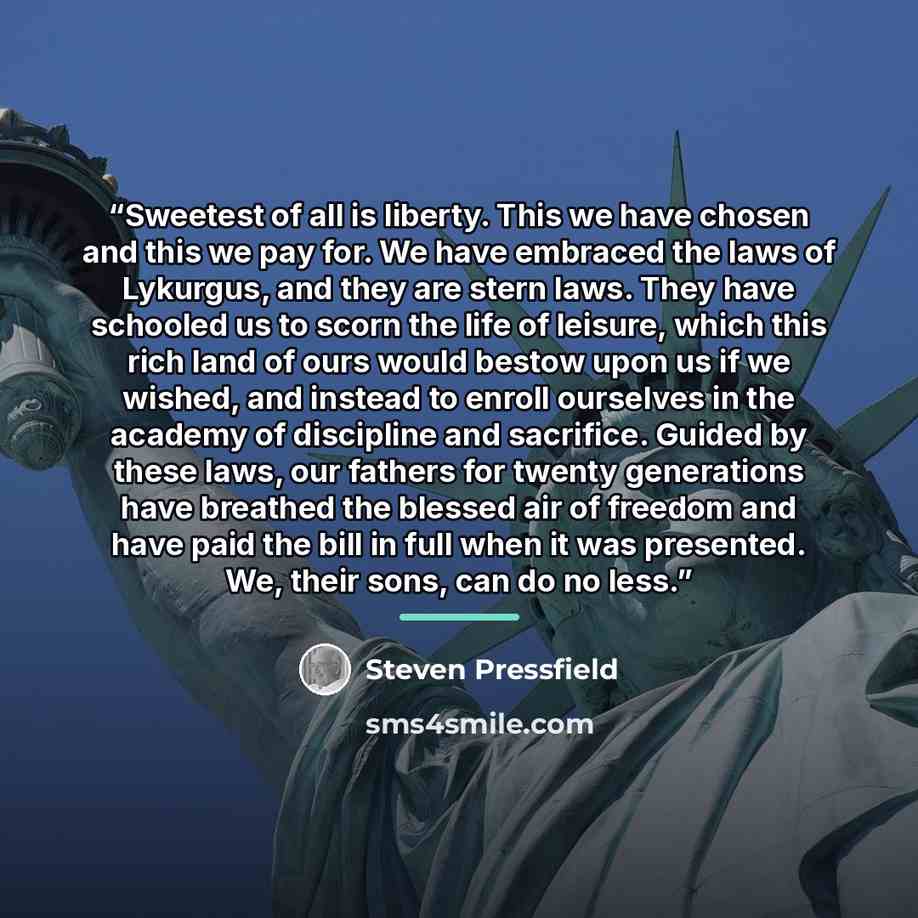 “Sweetest of all is liberty. This we have chosen and this we pay for. We have embraced the laws of Lykurgus, and they are stern laws. They have schooled us to scorn the life of leisure, which this rich land of ours would bestow upon us if we wished, and instead to enroll ourselves in the academy of…” quote by Steven Pressfield