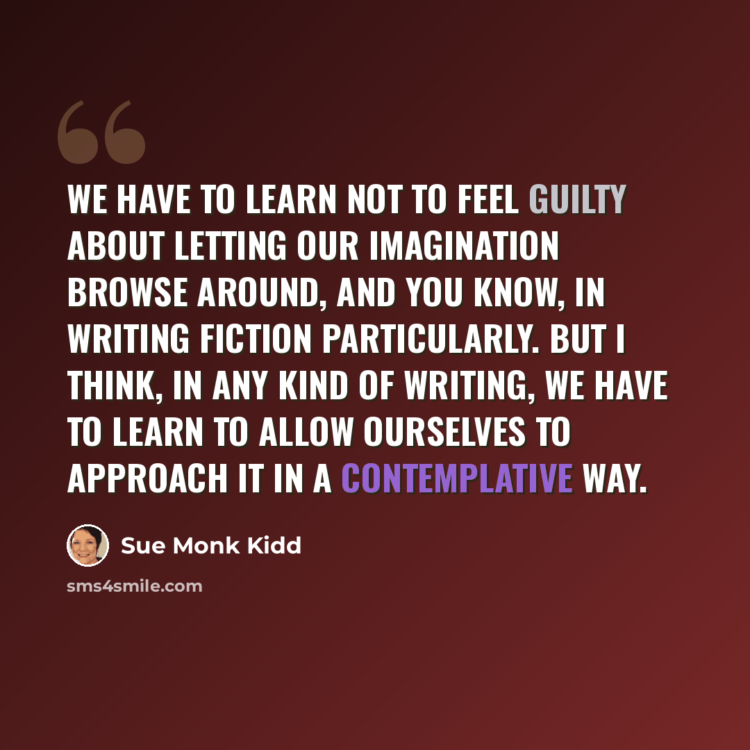 “We have to learn not to feel guilty about letting our imagination browse around, and you know, in writing fiction particularly. But I think, in any kind of writing, we have to learn to allow ourselves to approach it in a contemplative way.” quote by Sue Monk Kidd