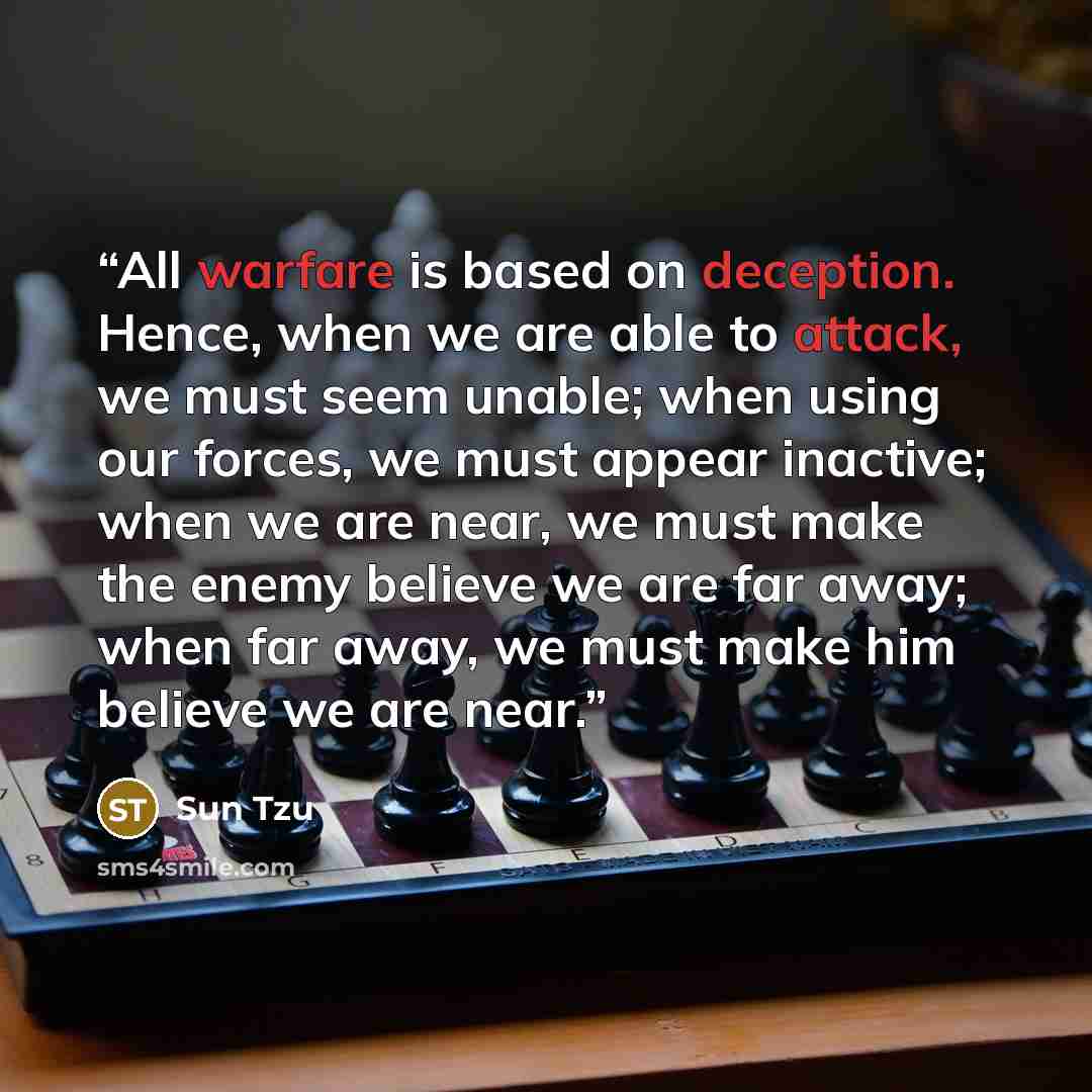 “All warfare is based on deception. Hence, when we are able to attack, we must seem unable; when using our forces, we must appear inactive; when we are near, we must make the enemy believe we are far away; when far away, we must make him believe we are near.” quote by Sun tzu