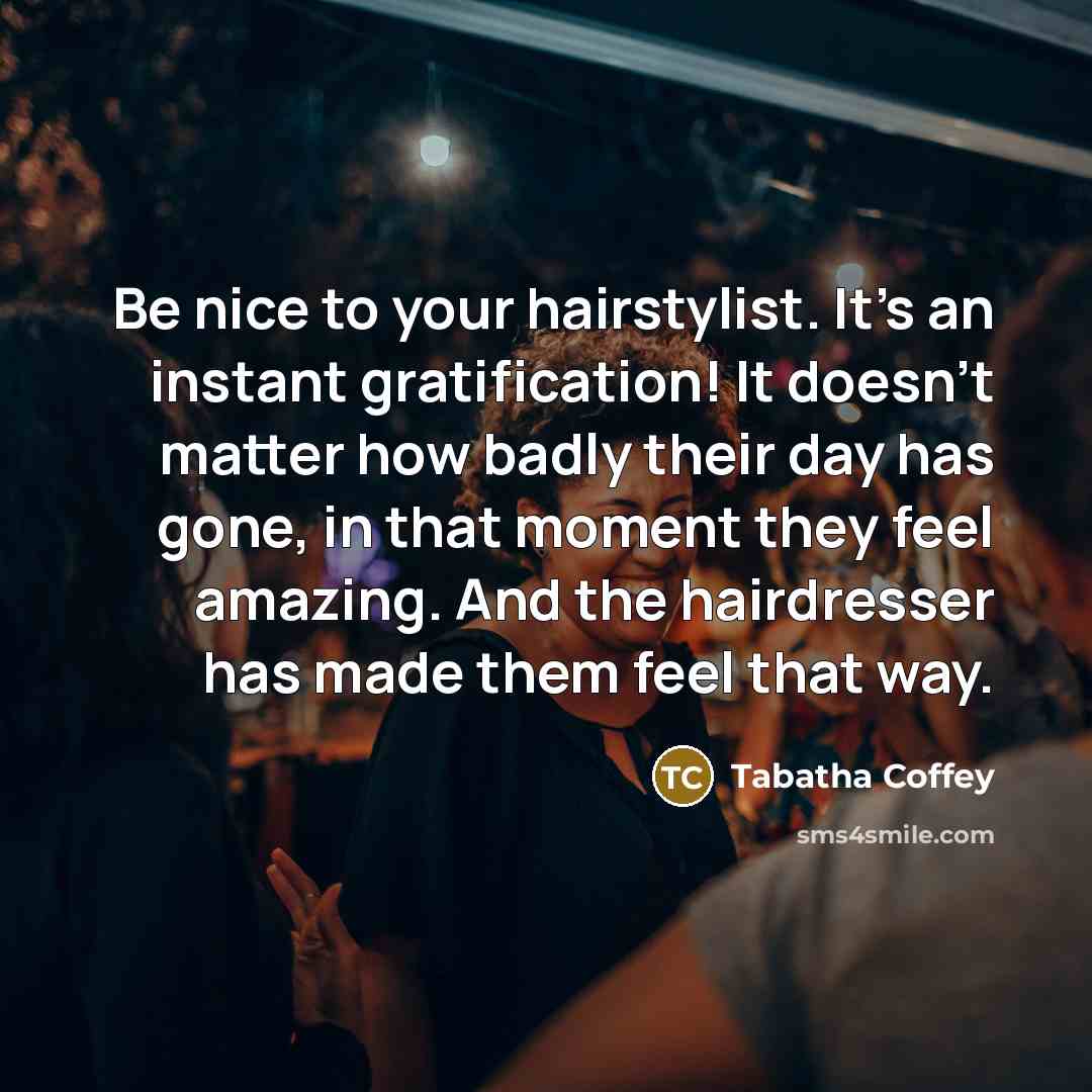 “Be nice to your hairstylist. It's an instant gratification! It doesn't matter how badly their day has gone, in that moment they feel amazing. And the hairdresser has made them feel that way.” quote by Tabatha Coffey