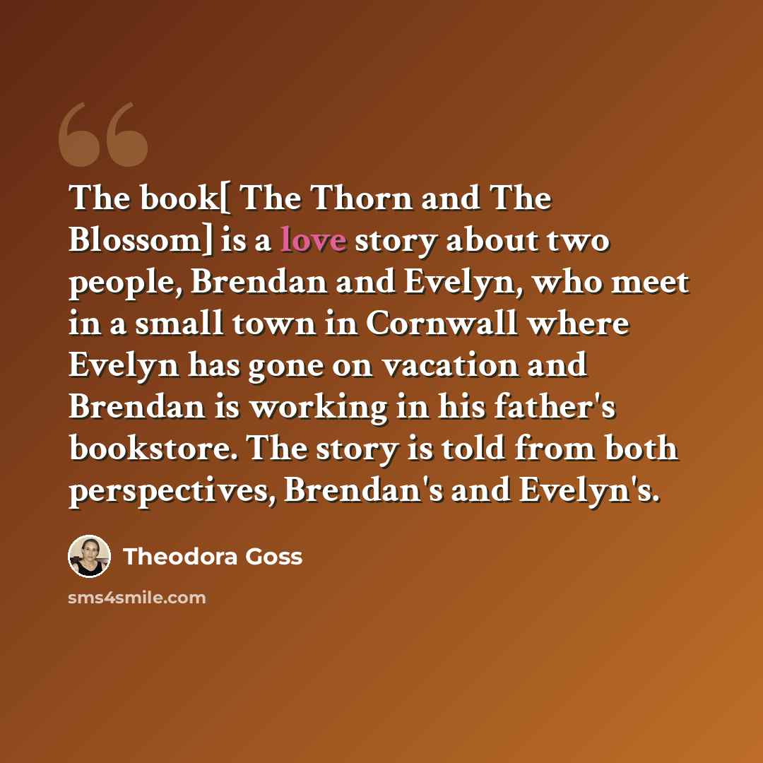 “The book[ The Thorn and The Blossom] is a love story about two people, Brendan and Evelyn, who meet in a small town in Cornwall where Evelyn has gone on vacation and Brendan is working in his father's bookstore. The story is told from both perspectives, Brendan's and Evelyn's.” quote by Theodora Goss