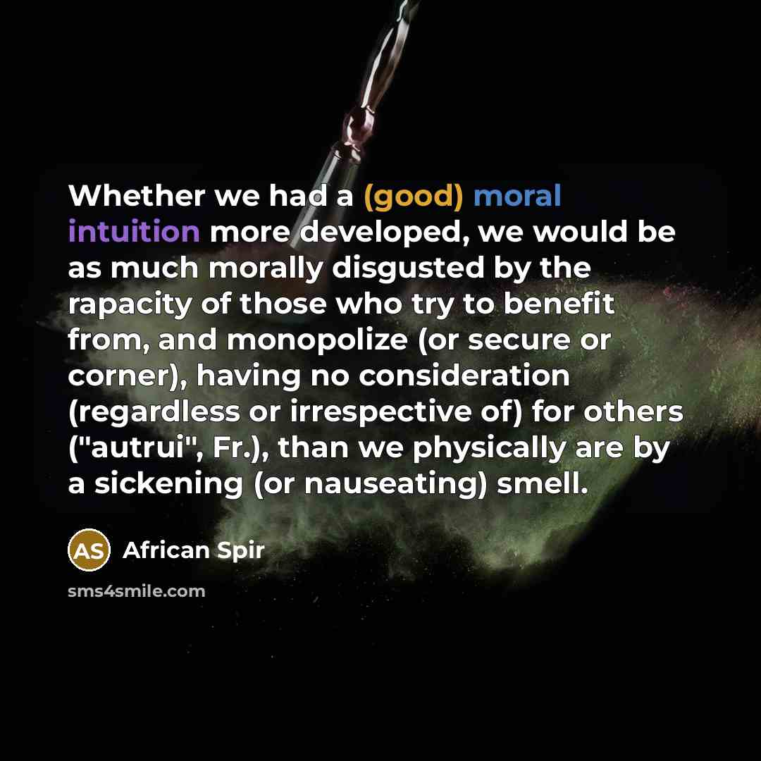 “Whether we had a (good) moral intuition more developed, we would be as much morally disgusted by the rapacity of those who try to benefit from, and monopolize (or secure or corner), having no consideration (regardless or irrespective of) for others ("autrui", Fr.), than we physically are by a…” quote by African Spir