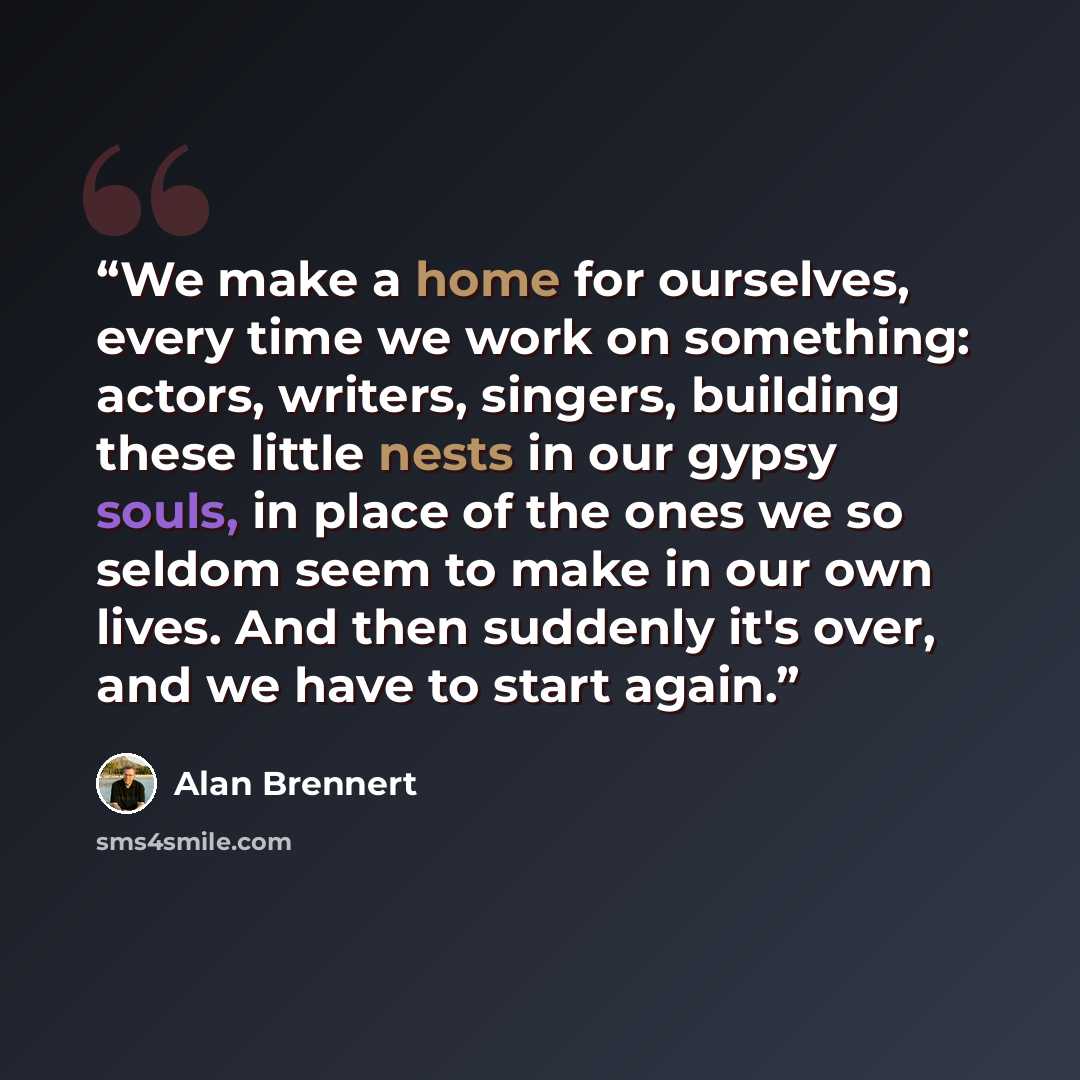 “We make a home for ourselves, every time we work on something: actors, writers, singers, building these little nests in our gypsy souls, in place of the ones we so seldom seem to make in our own lives. And then suddenly it's over, and we have to start again.” quote by Alan Brennert