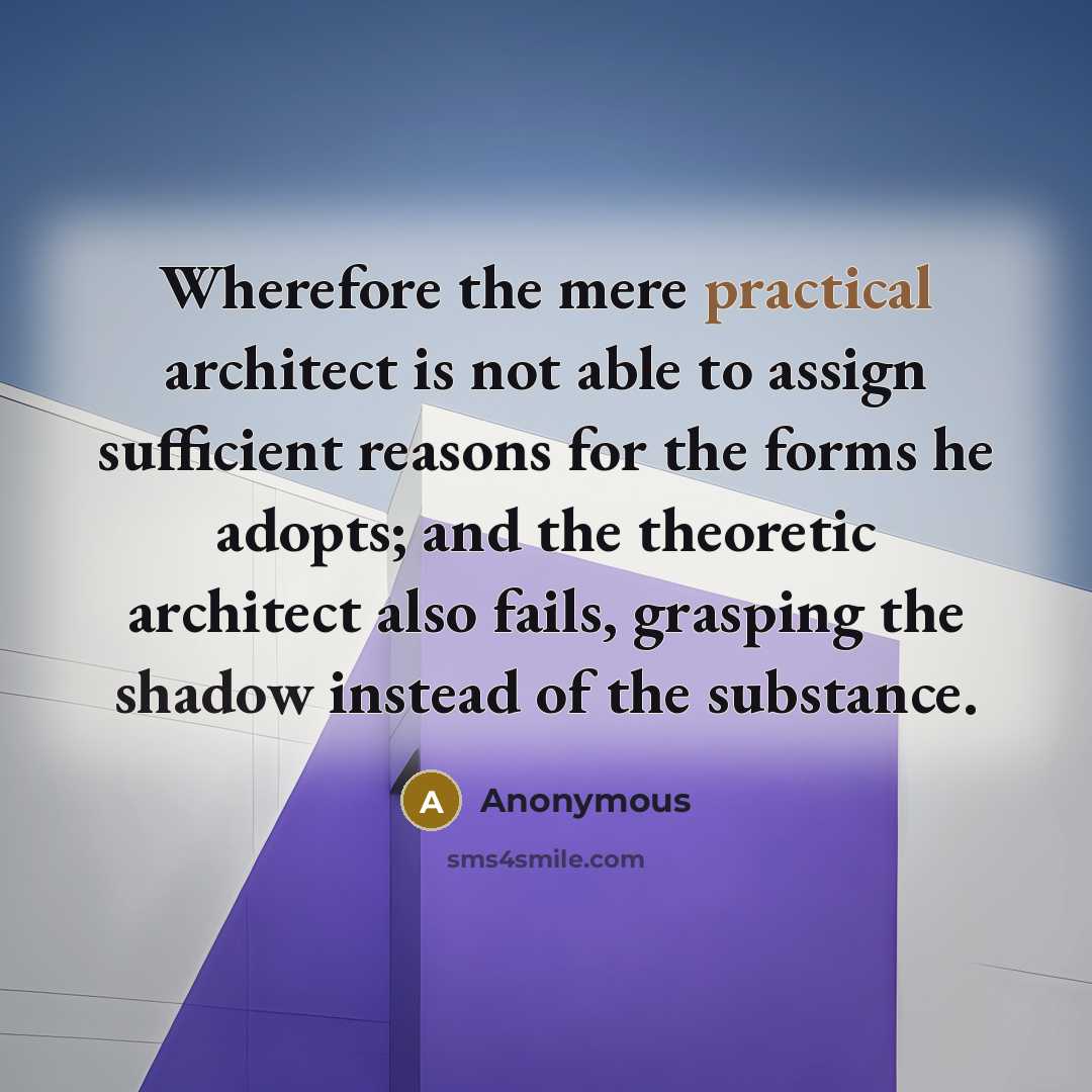 “Wherefore the mere practical architect is not able to assign sufficient reasons for the forms he adopts; and the theoretic architect also fails, grasping the shadow instead of the substance.” quote by Anonymous