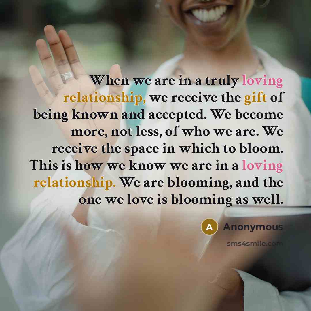“When we are in a truly loving relationship, we receive the gift of being known and accepted. We become more, not less, of who we are. We receive the space in which to bloom. This is how we know we are in a loving relationship. We are blooming, and the one we love is blooming as well.” quote by Anonymous