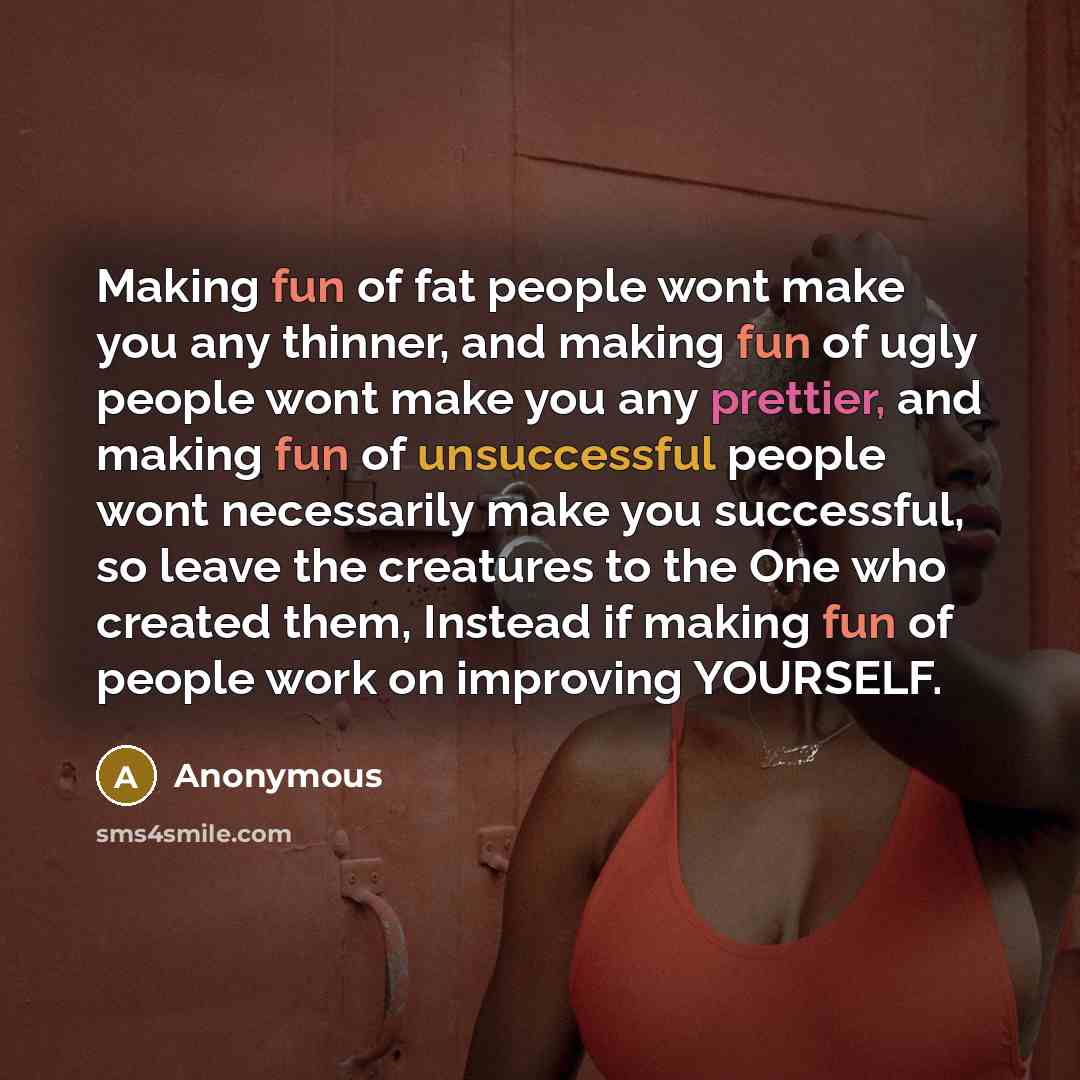 “Making fun of fat people wont make you any thinner, and making fun of ugly people wont make you any prettier, and making fun of unsuccessful people wont necessarily make you successful, so leave the creatures to the One who created them, Instead if making fun of people work on improving YOURSELF.” quote by Anonymous