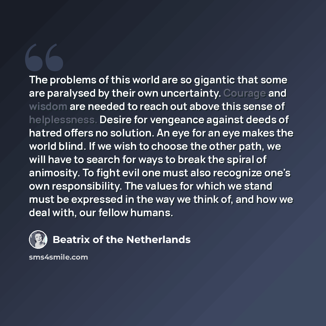 “The problems of this world are so gigantic that some are paralysed by their own uncertainty. Courage and wisdom are needed to reach out above this sense of helplessness. Desire for vengeance against deeds of hatred offers no solution. An eye for an eye makes the world blind. If we wish to choose…” quote by Beatrix of the Netherlands
