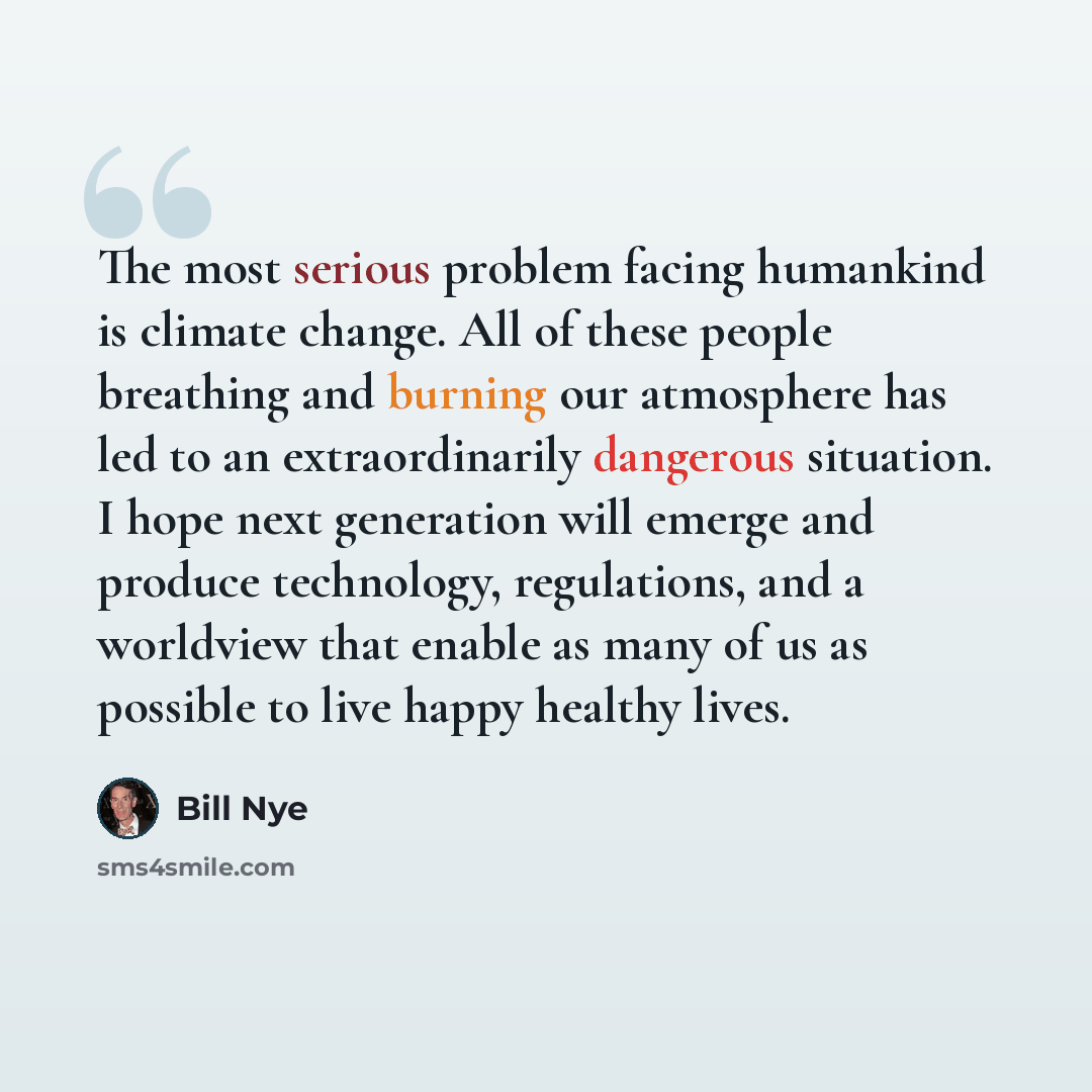 “The most serious problem facing humankind is climate change. All of these people breathing and burning our atmosphere has led to an extraordinarily dangerous situation. I hope next generation will emerge and produce technology, regulations, and a worldview that enable as many of us as possible to…” quote by Bill Nye