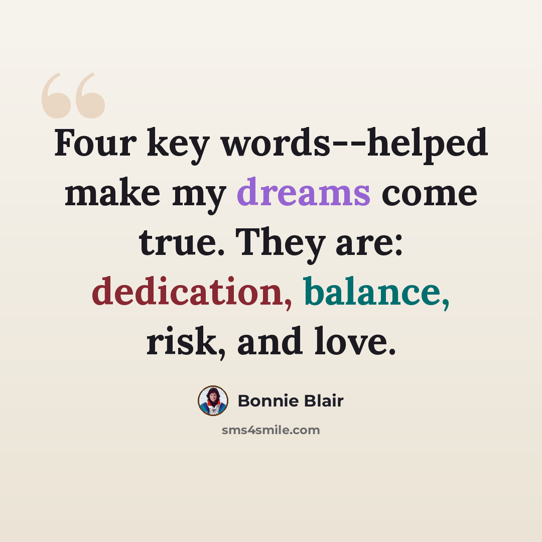 “Four key words--helped make my dreams come true. They are: dedication, balance, risk, and love.” quote by Bonnie Blair